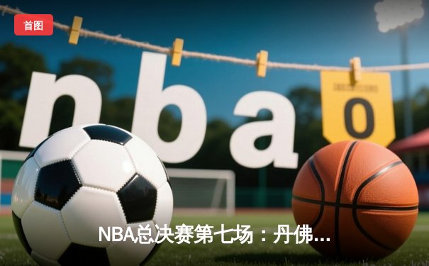 NBA总决赛第七场：丹佛掘金力克迈阿密热火，首夺总冠军荣耀