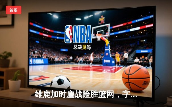 雄鹿加时鏖战险胜篮网，字母哥44分主宰关键时刻