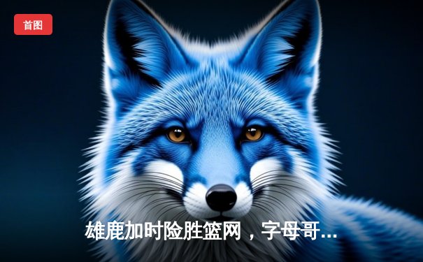 雄鹿加时险胜篮网，字母哥44分导演逆转好戏