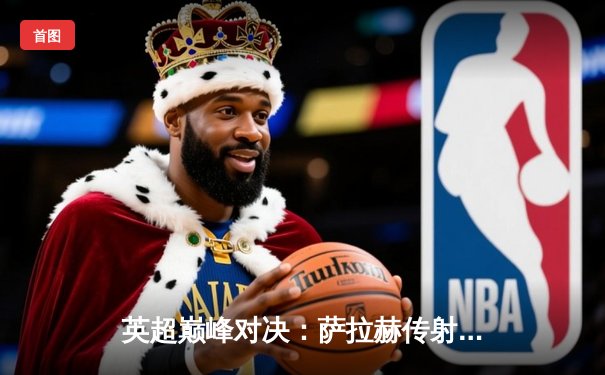 英超巅峰对决：萨拉赫传射建功 利物浦3-1力克曼城登顶积分榜