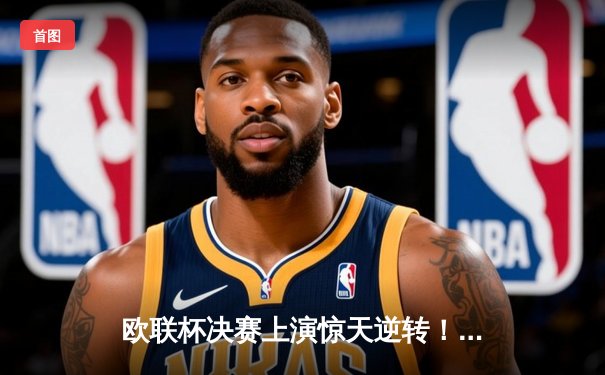 欧联杯决赛上演惊天逆转！勒沃库森补时绝平加时赛2-1力克亚特兰大夺冠