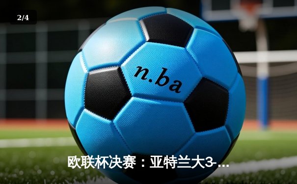 欧联杯决赛：亚特兰大3-0完胜勒沃库森，终结对手51场不败神话 - 2